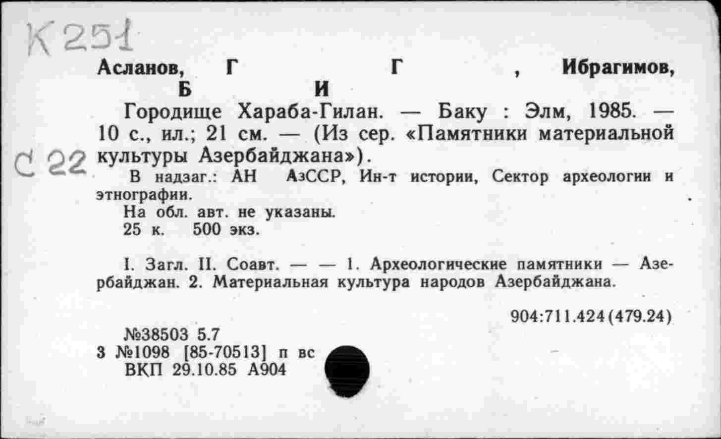 ﻿Л 2.3 -1 Асланов, Г	Г	, Ибрагимов,
Б	И
Городище Хараба-Гилан. — Баку : Элм, 1985. —
10 с., ил.; 21 см. — (Из сер. «Памятники материальной 122 культуры Азербайджана»).
—	в надзаг.: АН АзССР, Ин-т истории. Сектор археологии и
этнографии.
На обл. авт. не указаны.
25 к. 500 экз.
I. Загл. II. Соавт. — — 1. Археологические памятники — Азербайджан. 2. Материальная культура народов Азербайджана.
№38503 5.7
3 №1098 [85-70513] п вс ВКП 29.10.85 А904
904:711.424(479.24)